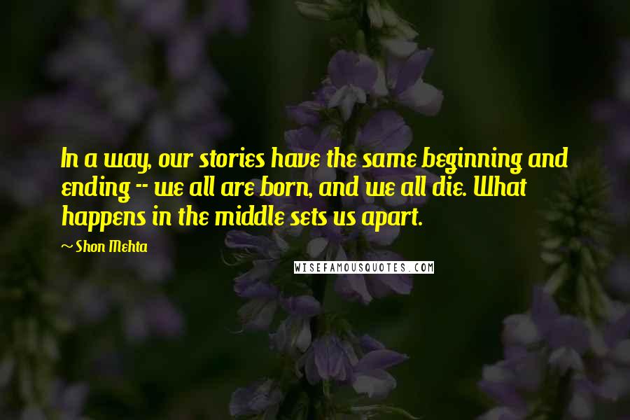 Shon Mehta Quotes: In a way, our stories have the same beginning and ending -- we all are born, and we all die. What happens in the middle sets us apart.