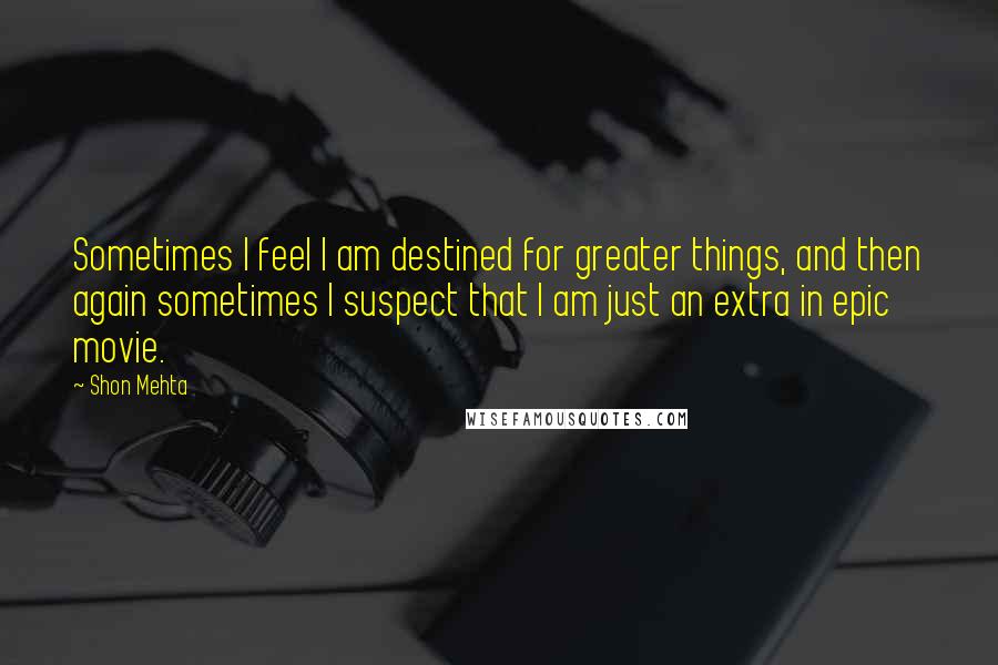 Shon Mehta Quotes: Sometimes I feel I am destined for greater things, and then again sometimes I suspect that I am just an extra in epic movie.