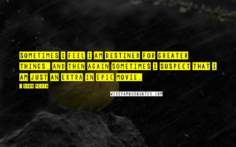 Shon Mehta Quotes: Sometimes I feel I am destined for greater things, and then again sometimes I suspect that I am just an extra in epic movie.
