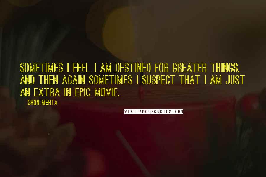 Shon Mehta Quotes: Sometimes I feel I am destined for greater things, and then again sometimes I suspect that I am just an extra in epic movie.