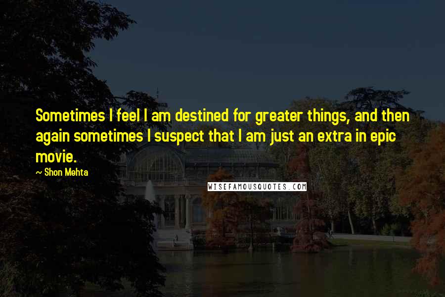 Shon Mehta Quotes: Sometimes I feel I am destined for greater things, and then again sometimes I suspect that I am just an extra in epic movie.