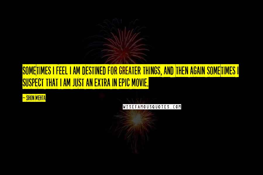 Shon Mehta Quotes: Sometimes I feel I am destined for greater things, and then again sometimes I suspect that I am just an extra in epic movie.