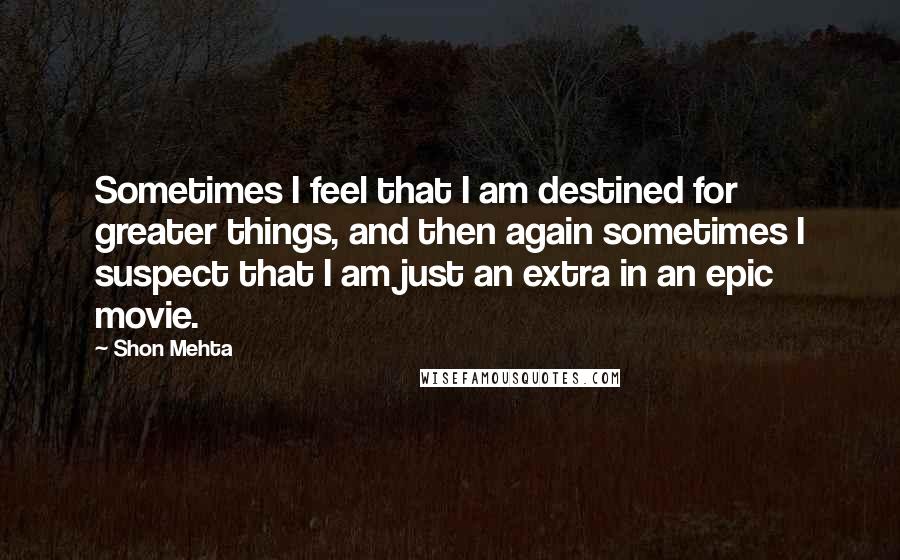 Shon Mehta Quotes: Sometimes I feel that I am destined for greater things, and then again sometimes I suspect that I am just an extra in an epic movie.