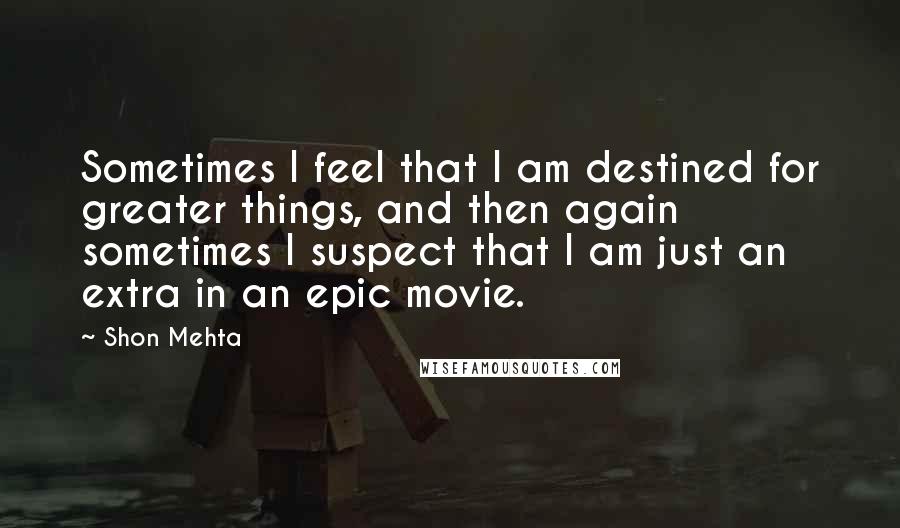 Shon Mehta Quotes: Sometimes I feel that I am destined for greater things, and then again sometimes I suspect that I am just an extra in an epic movie.