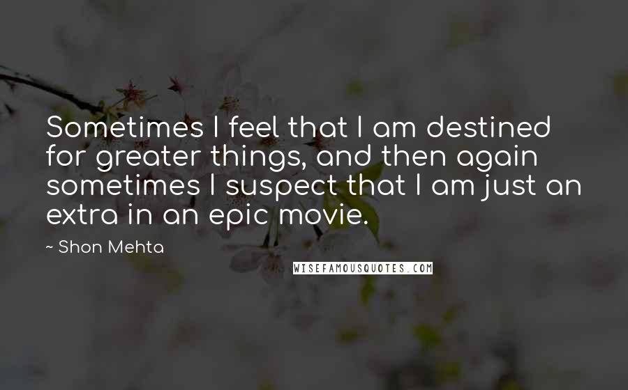 Shon Mehta Quotes: Sometimes I feel that I am destined for greater things, and then again sometimes I suspect that I am just an extra in an epic movie.