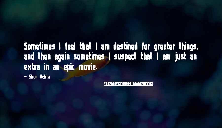 Shon Mehta Quotes: Sometimes I feel that I am destined for greater things, and then again sometimes I suspect that I am just an extra in an epic movie.