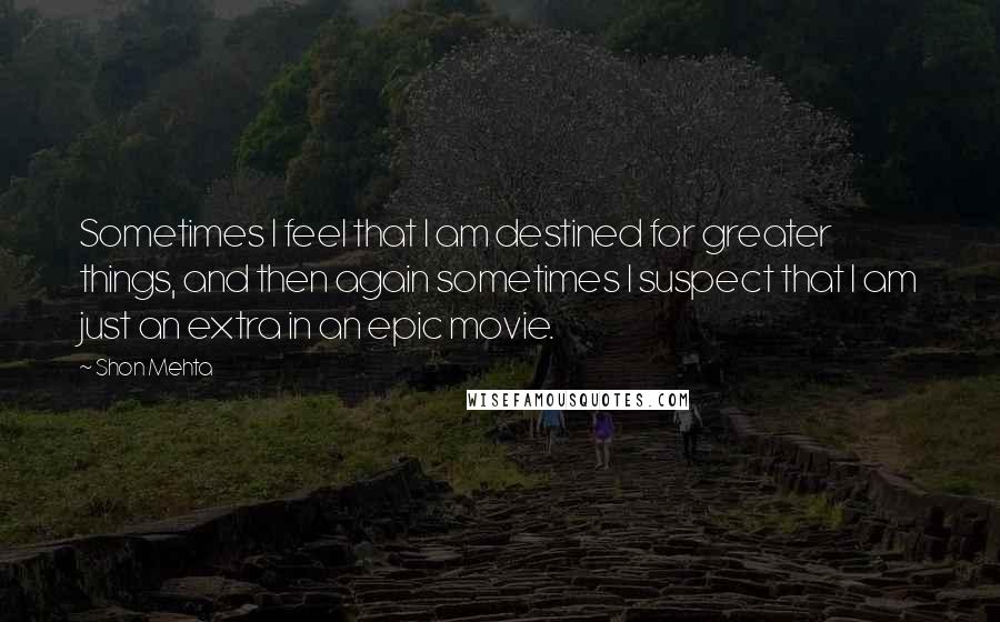 Shon Mehta Quotes: Sometimes I feel that I am destined for greater things, and then again sometimes I suspect that I am just an extra in an epic movie.