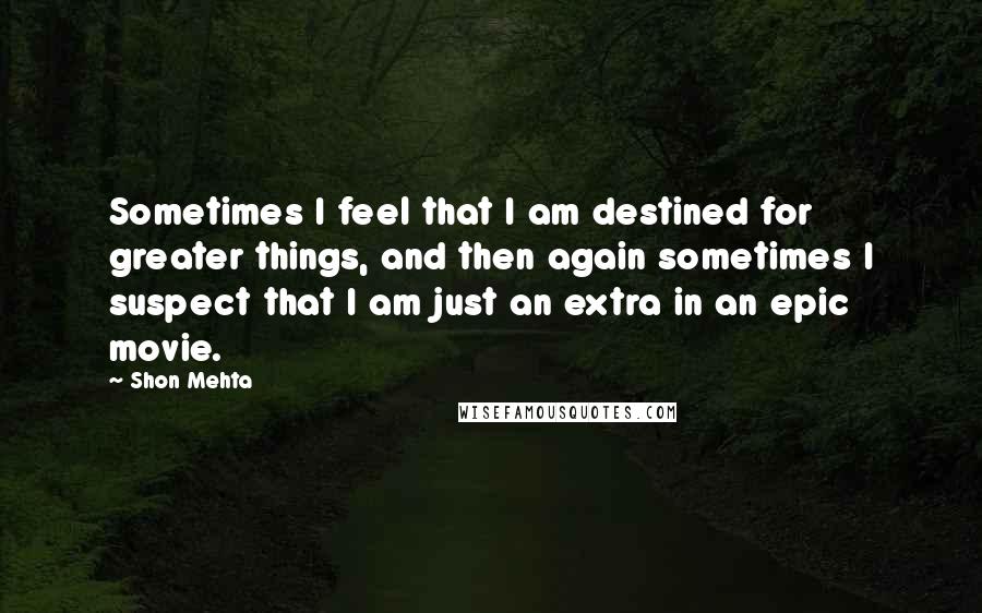 Shon Mehta Quotes: Sometimes I feel that I am destined for greater things, and then again sometimes I suspect that I am just an extra in an epic movie.