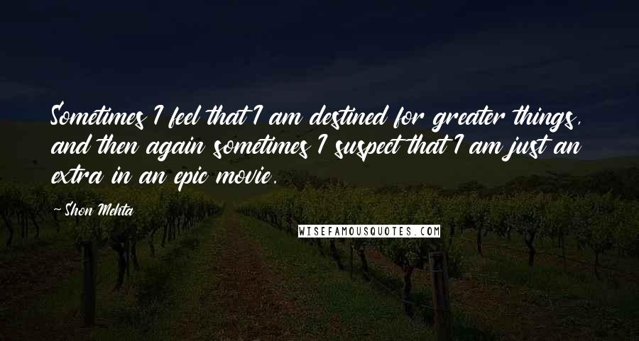 Shon Mehta Quotes: Sometimes I feel that I am destined for greater things, and then again sometimes I suspect that I am just an extra in an epic movie.