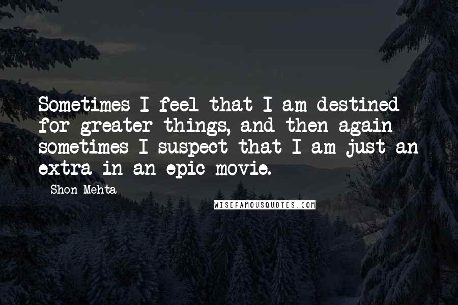 Shon Mehta Quotes: Sometimes I feel that I am destined for greater things, and then again sometimes I suspect that I am just an extra in an epic movie.