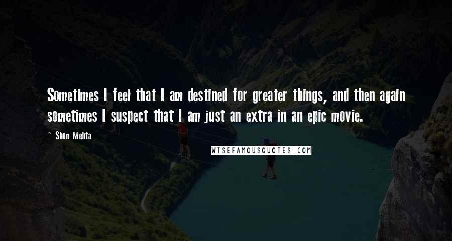 Shon Mehta Quotes: Sometimes I feel that I am destined for greater things, and then again sometimes I suspect that I am just an extra in an epic movie.