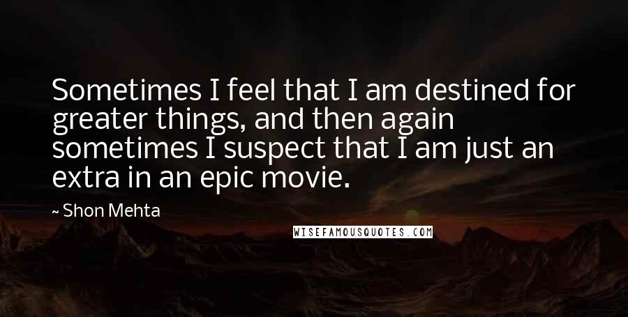 Shon Mehta Quotes: Sometimes I feel that I am destined for greater things, and then again sometimes I suspect that I am just an extra in an epic movie.