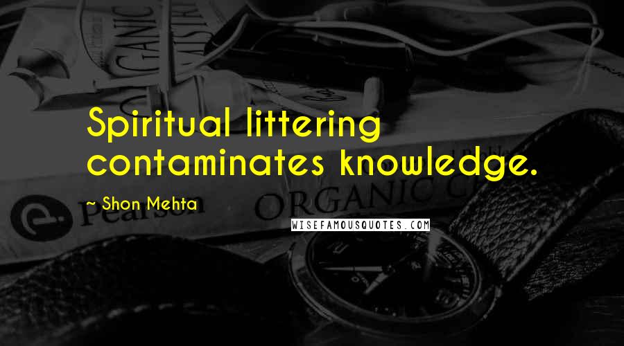 Shon Mehta Quotes: Spiritual littering contaminates knowledge.