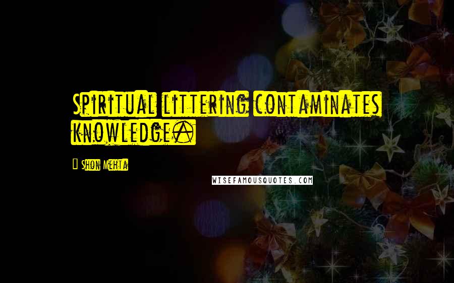 Shon Mehta Quotes: Spiritual littering contaminates knowledge.