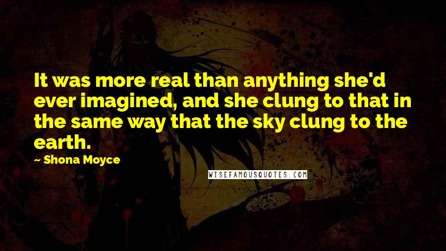 Shona Moyce Quotes: It was more real than anything she'd ever imagined, and she clung to that in the same way that the sky clung to the earth.