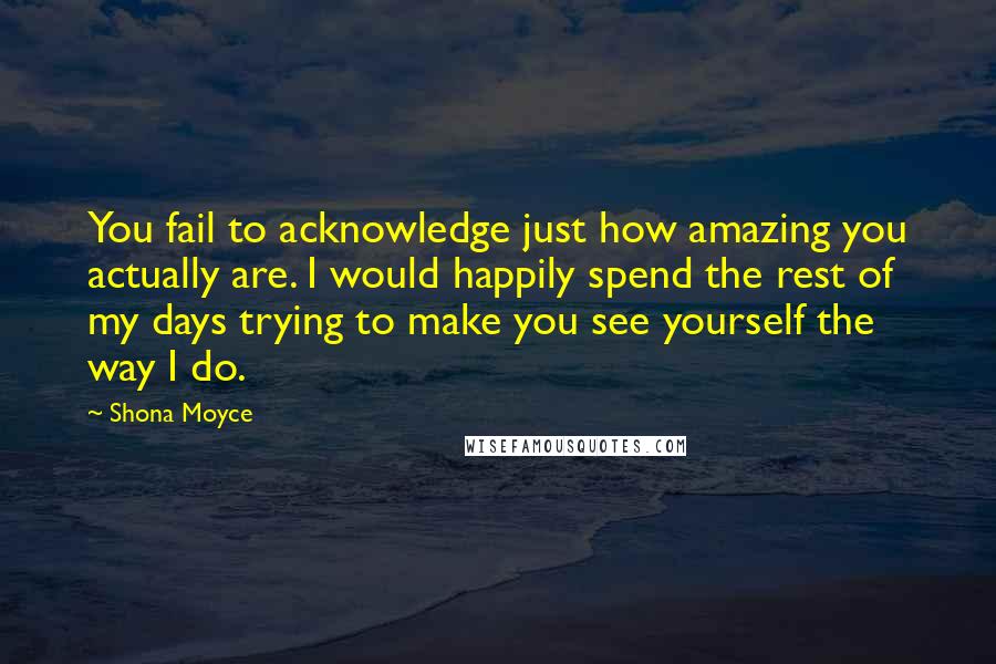 Shona Moyce Quotes: You fail to acknowledge just how amazing you actually are. I would happily spend the rest of my days trying to make you see yourself the way I do.