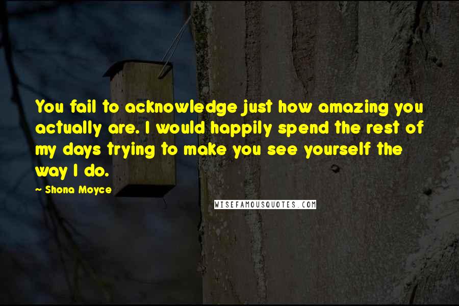 Shona Moyce Quotes: You fail to acknowledge just how amazing you actually are. I would happily spend the rest of my days trying to make you see yourself the way I do.