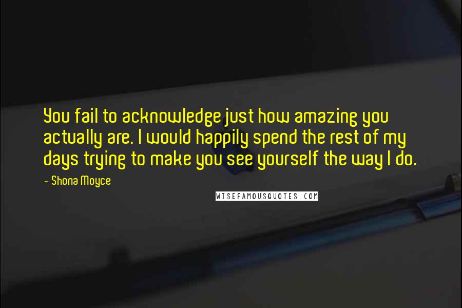 Shona Moyce Quotes: You fail to acknowledge just how amazing you actually are. I would happily spend the rest of my days trying to make you see yourself the way I do.
