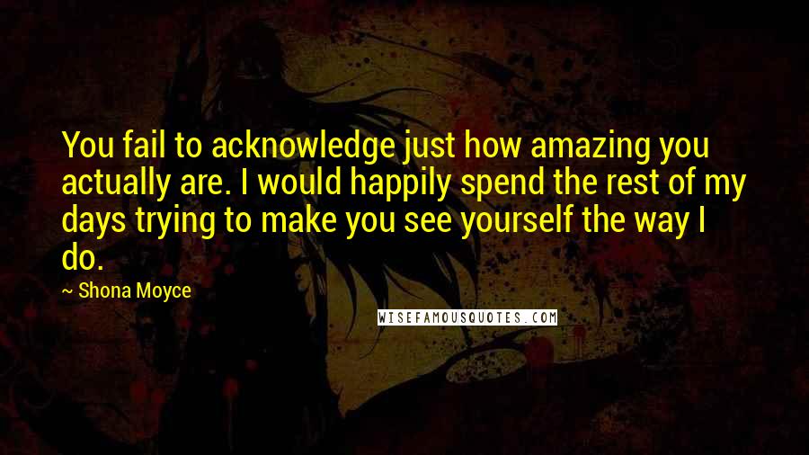 Shona Moyce Quotes: You fail to acknowledge just how amazing you actually are. I would happily spend the rest of my days trying to make you see yourself the way I do.