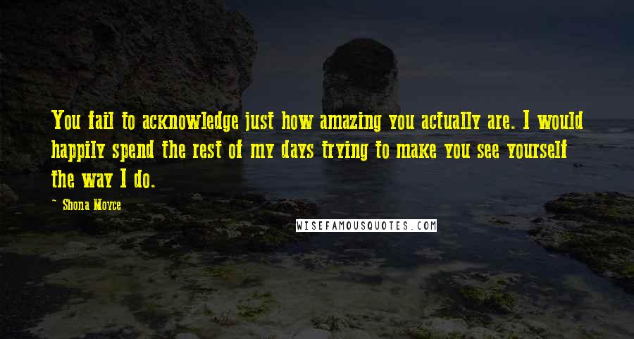 Shona Moyce Quotes: You fail to acknowledge just how amazing you actually are. I would happily spend the rest of my days trying to make you see yourself the way I do.