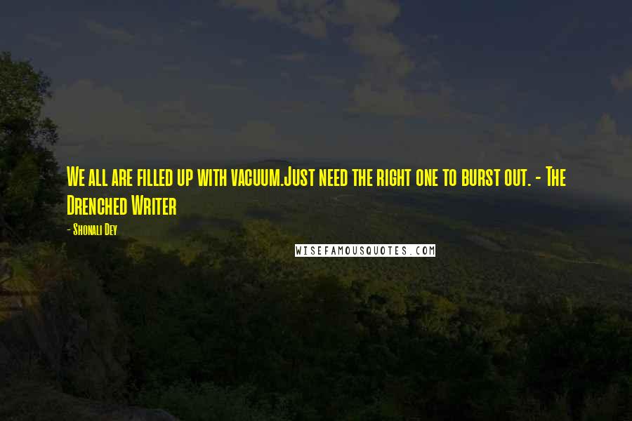 Shonali Dey Quotes: We all are filled up with vacuum.Just need the right one to burst out. - The Drenched Writer