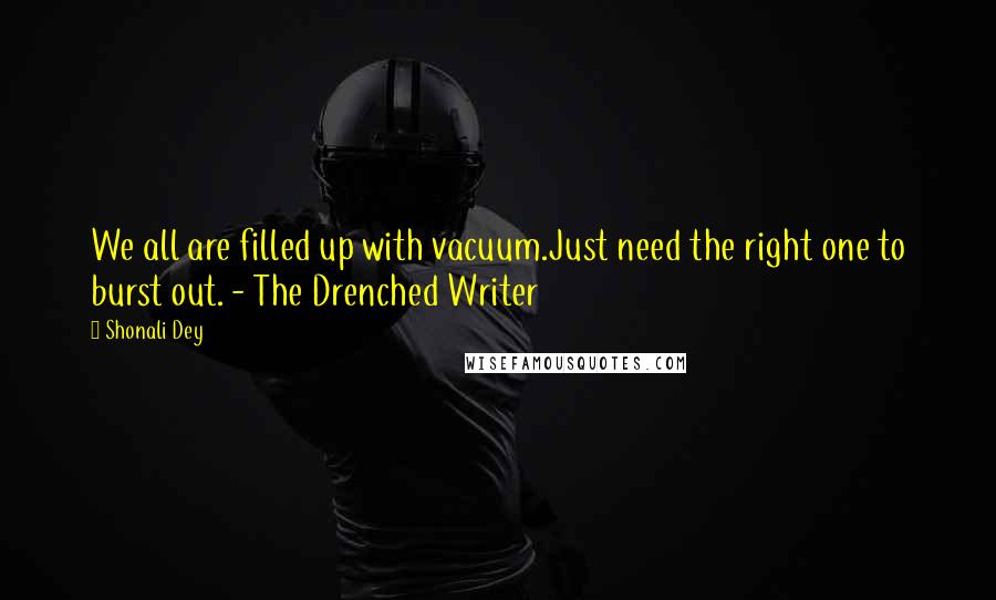Shonali Dey Quotes: We all are filled up with vacuum.Just need the right one to burst out. - The Drenched Writer