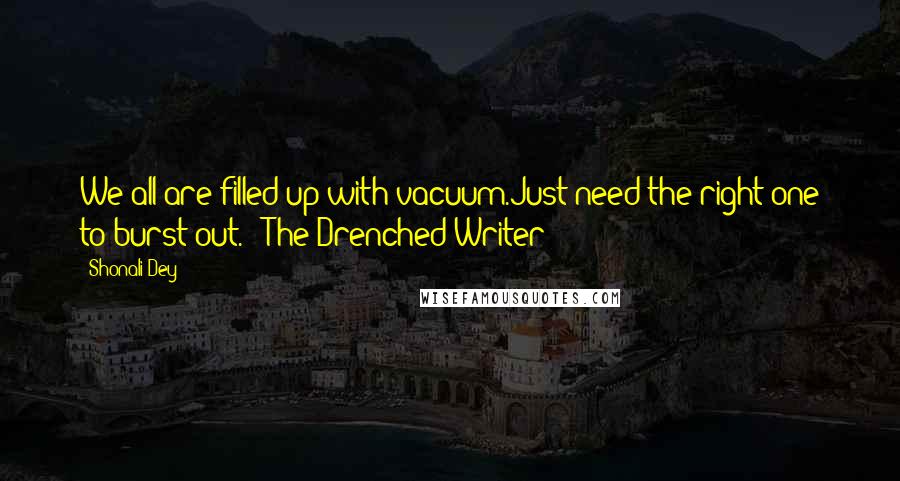 Shonali Dey Quotes: We all are filled up with vacuum.Just need the right one to burst out. - The Drenched Writer