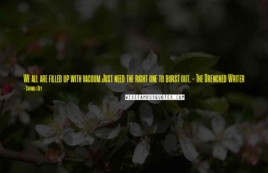 Shonali Dey Quotes: We all are filled up with vacuum.Just need the right one to burst out. - The Drenched Writer