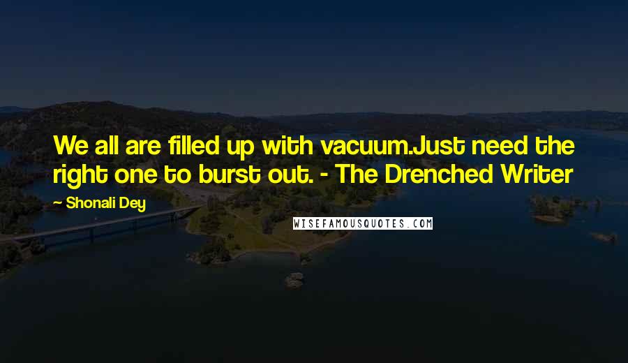 Shonali Dey Quotes: We all are filled up with vacuum.Just need the right one to burst out. - The Drenched Writer