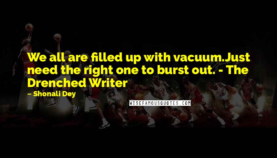 Shonali Dey Quotes: We all are filled up with vacuum.Just need the right one to burst out. - The Drenched Writer