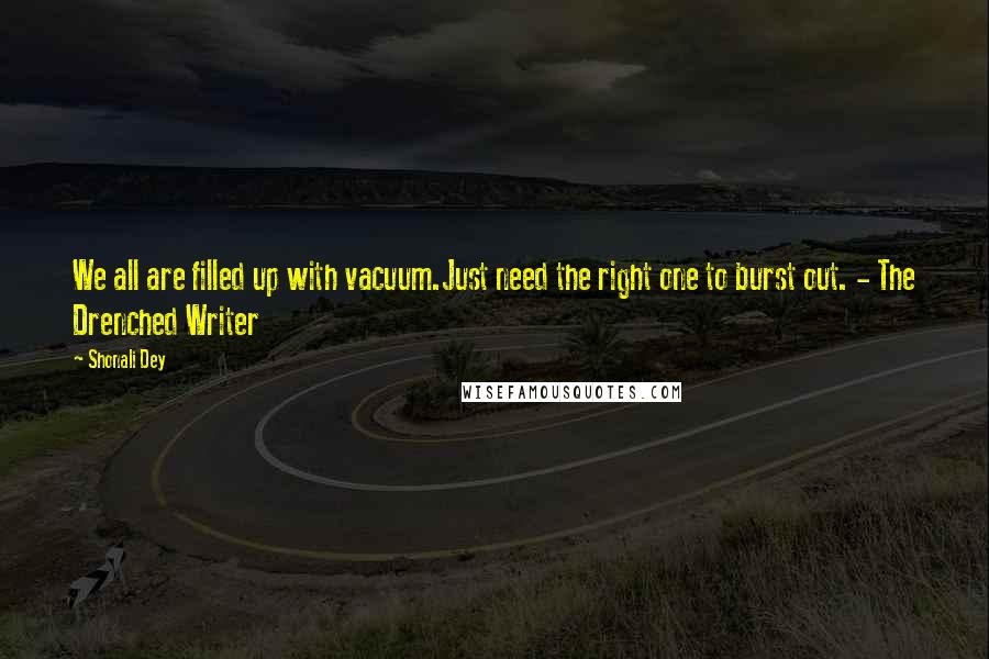 Shonali Dey Quotes: We all are filled up with vacuum.Just need the right one to burst out. - The Drenched Writer