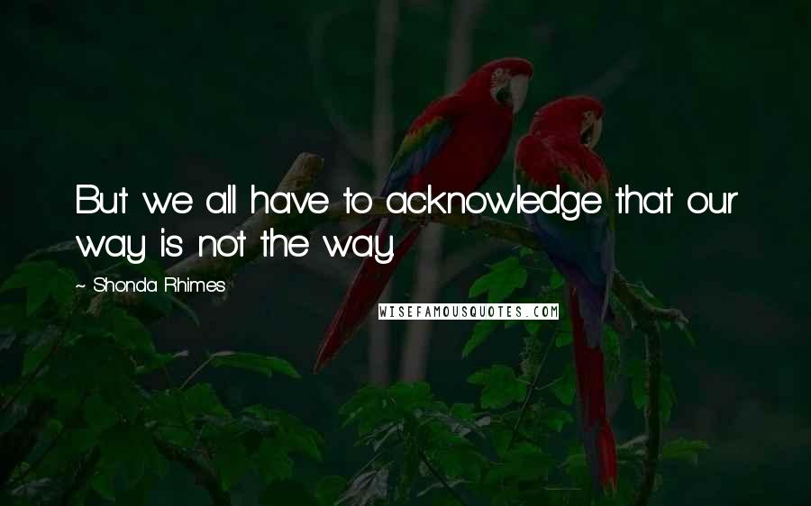 Shonda Rhimes Quotes: But we all have to acknowledge that our way is not the way.