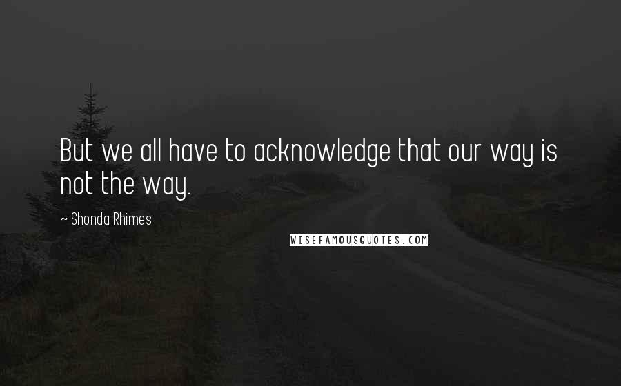 Shonda Rhimes Quotes: But we all have to acknowledge that our way is not the way.