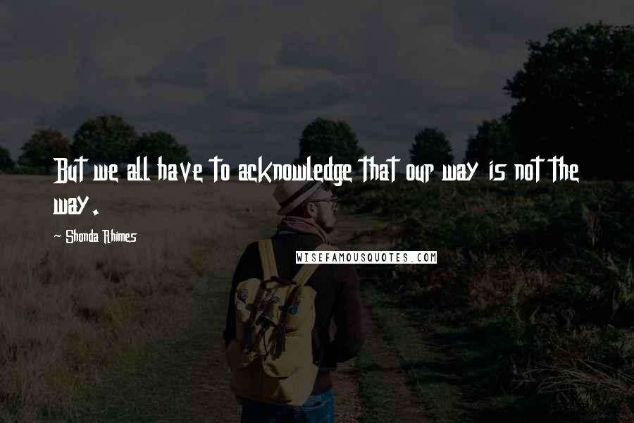 Shonda Rhimes Quotes: But we all have to acknowledge that our way is not the way.