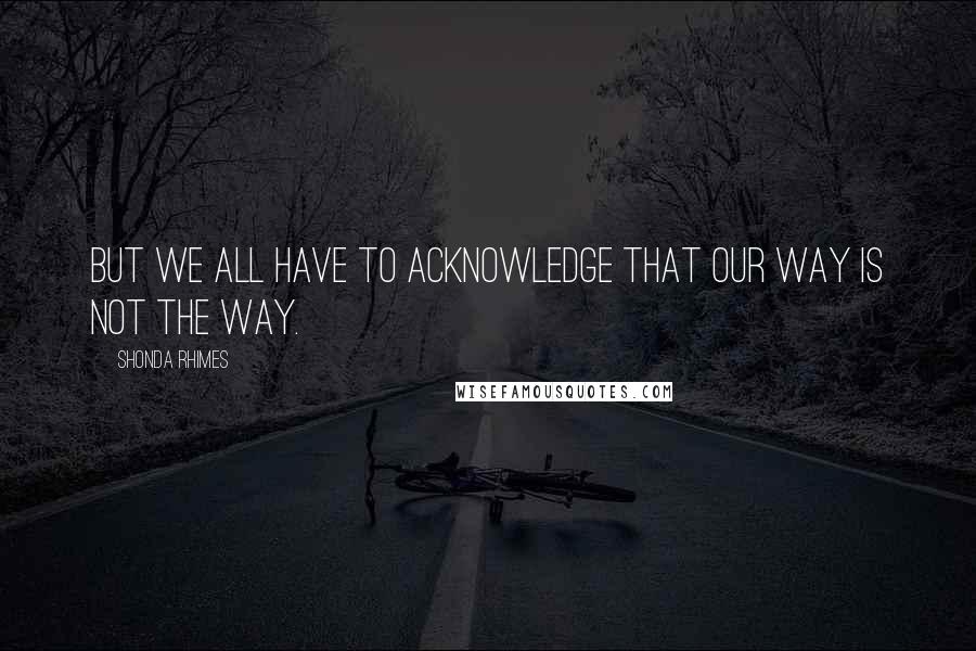 Shonda Rhimes Quotes: But we all have to acknowledge that our way is not the way.