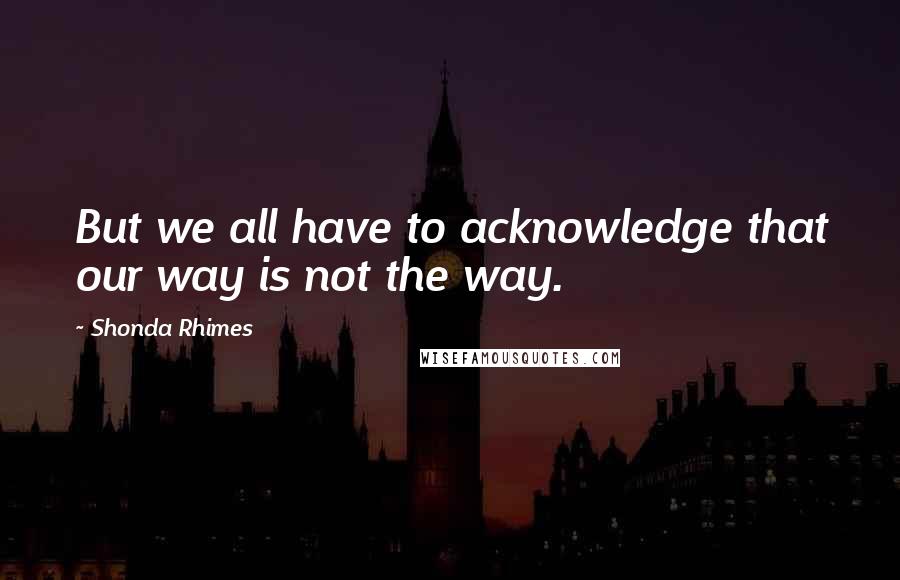 Shonda Rhimes Quotes: But we all have to acknowledge that our way is not the way.