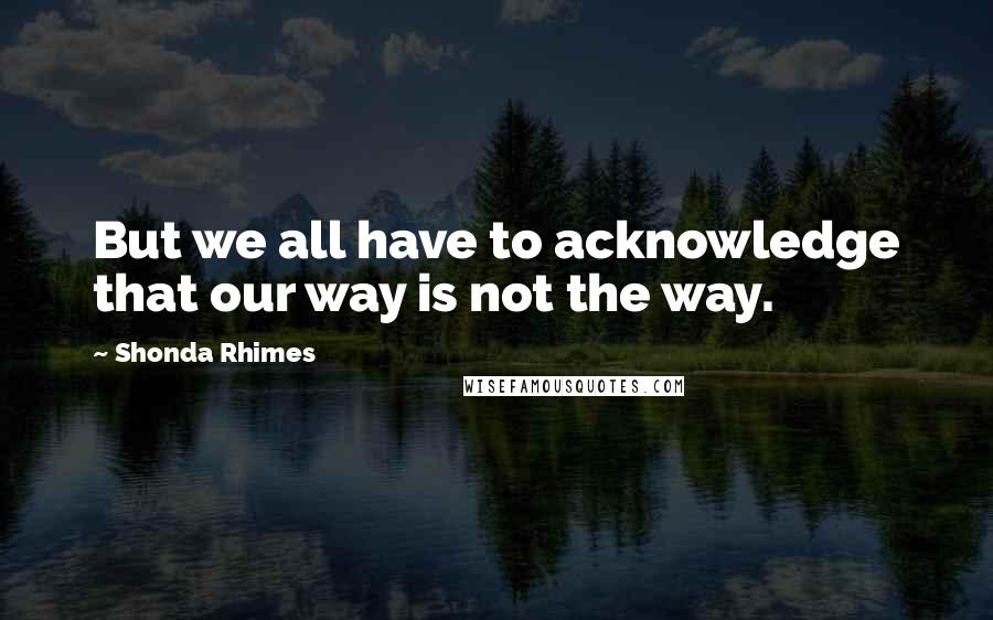 Shonda Rhimes Quotes: But we all have to acknowledge that our way is not the way.