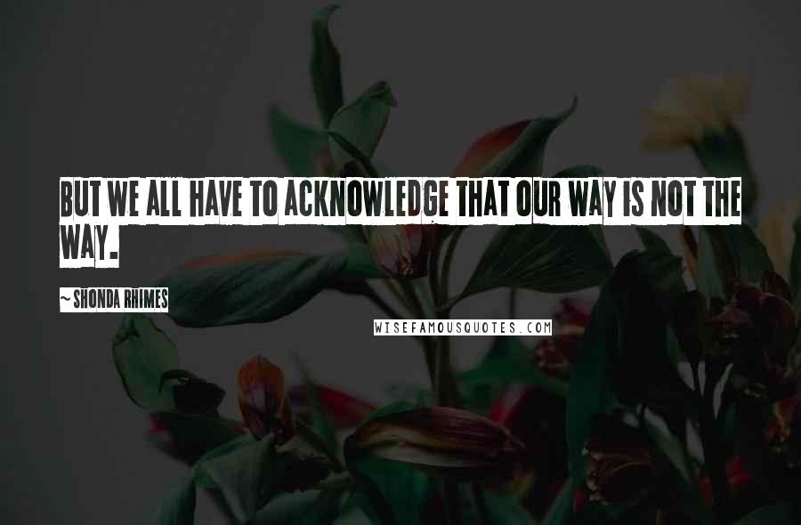 Shonda Rhimes Quotes: But we all have to acknowledge that our way is not the way.