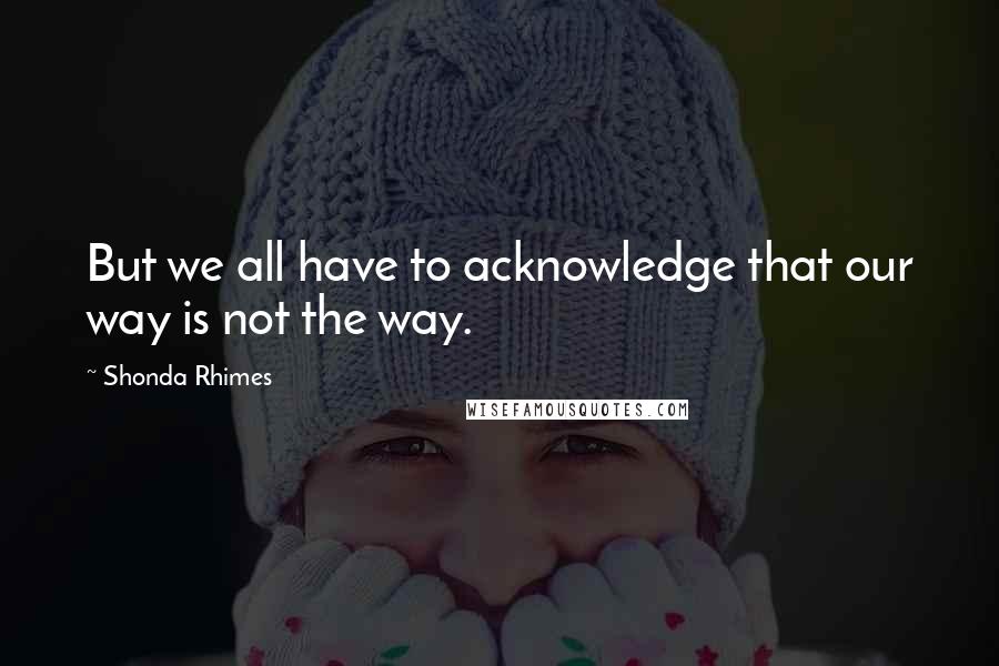 Shonda Rhimes Quotes: But we all have to acknowledge that our way is not the way.