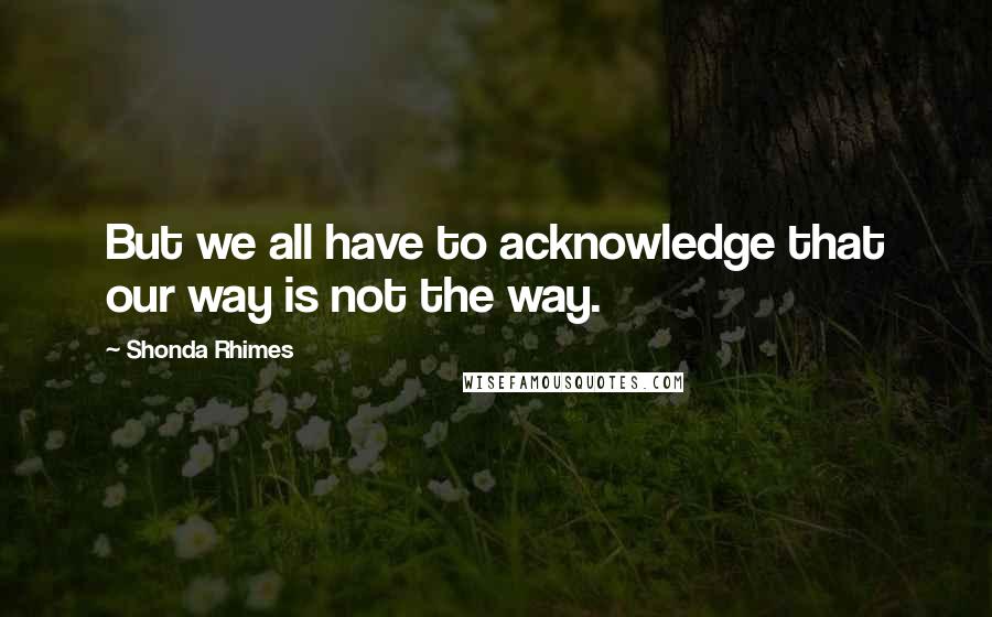 Shonda Rhimes Quotes: But we all have to acknowledge that our way is not the way.