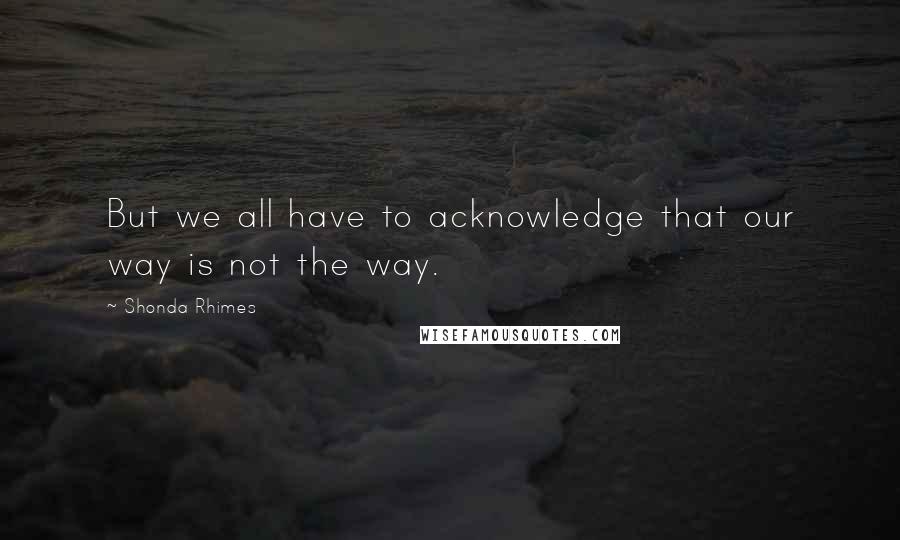 Shonda Rhimes Quotes: But we all have to acknowledge that our way is not the way.