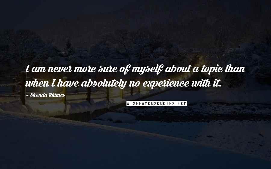 Shonda Rhimes Quotes: I am never more sure of myself about a topic than when I have absolutely no experience with it.