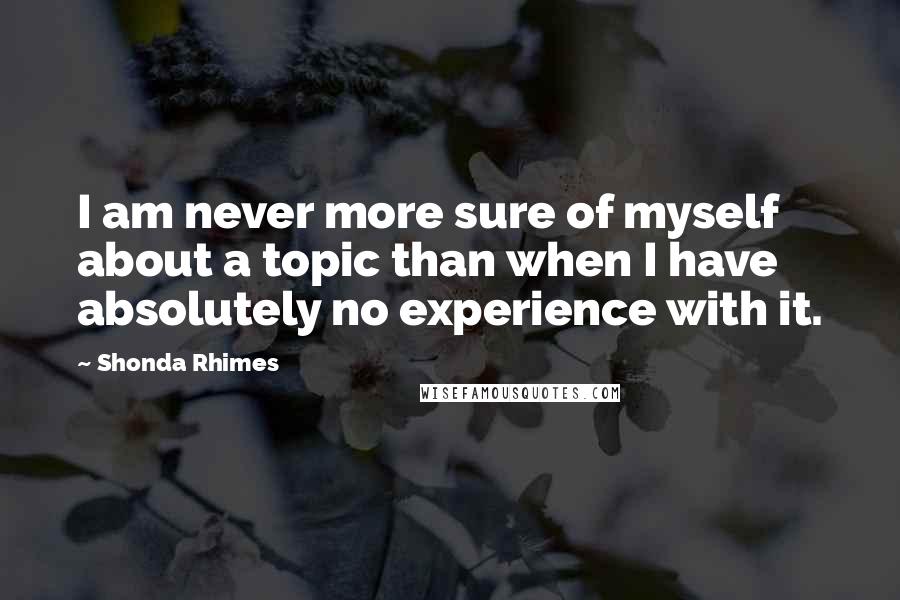 Shonda Rhimes Quotes: I am never more sure of myself about a topic than when I have absolutely no experience with it.