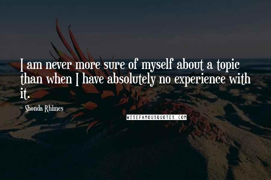 Shonda Rhimes Quotes: I am never more sure of myself about a topic than when I have absolutely no experience with it.
