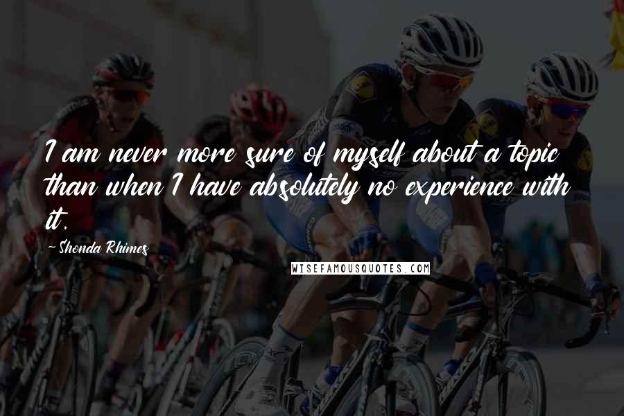 Shonda Rhimes Quotes: I am never more sure of myself about a topic than when I have absolutely no experience with it.