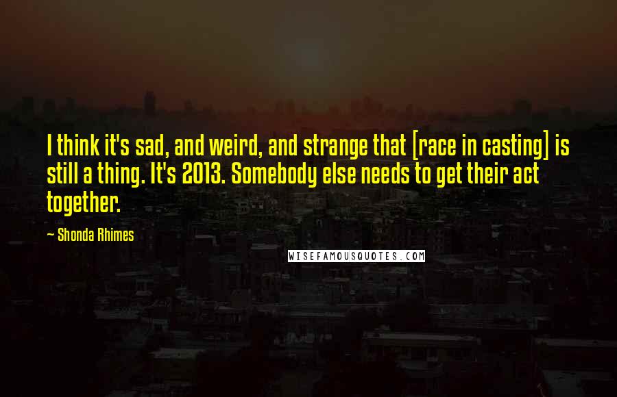 Shonda Rhimes Quotes: I think it's sad, and weird, and strange that [race in casting] is still a thing. It's 2013. Somebody else needs to get their act together.