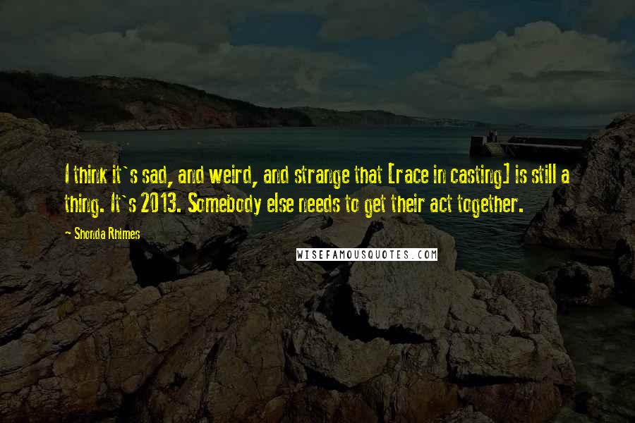 Shonda Rhimes Quotes: I think it's sad, and weird, and strange that [race in casting] is still a thing. It's 2013. Somebody else needs to get their act together.