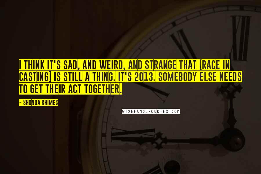 Shonda Rhimes Quotes: I think it's sad, and weird, and strange that [race in casting] is still a thing. It's 2013. Somebody else needs to get their act together.