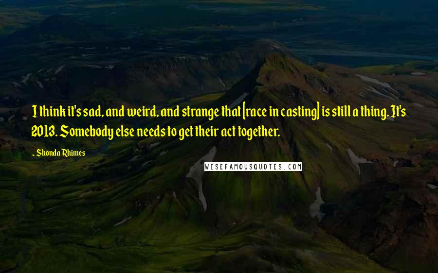 Shonda Rhimes Quotes: I think it's sad, and weird, and strange that [race in casting] is still a thing. It's 2013. Somebody else needs to get their act together.