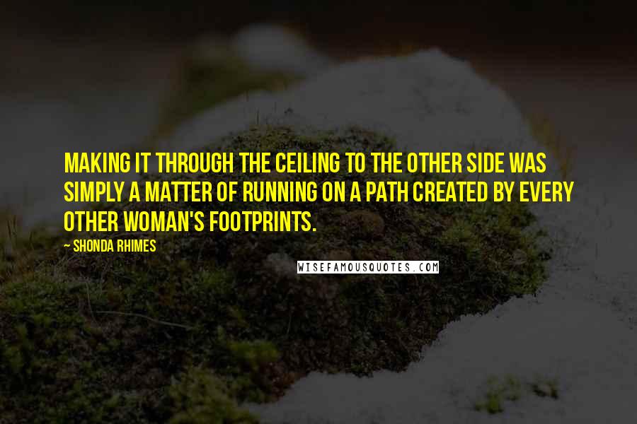 Shonda Rhimes Quotes: Making it through the ceiling to the other side was simply a matter of running on a path created by every other woman's footprints.